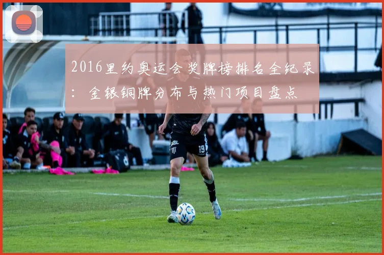 2016里约奥运会奖牌榜排名全纪录：金银铜牌分布与热门项目盘点