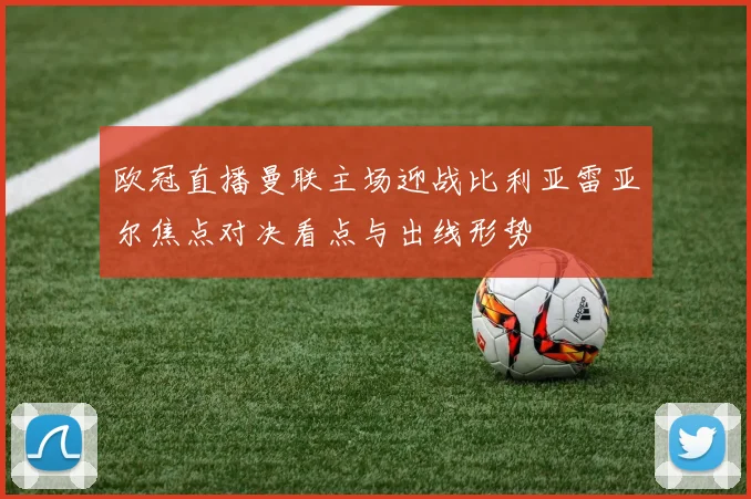 欧冠直播曼联主场迎战比利亚雷亚尔焦点对决看点与出线形势