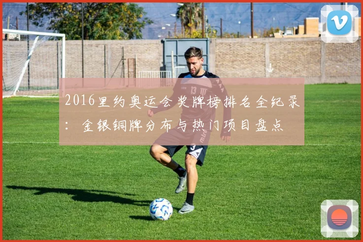 2016里约奥运会奖牌榜排名全纪录：金银铜牌分布与热门项目盘点