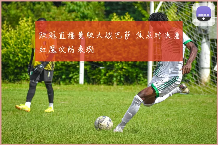欧冠直播曼联大战巴萨 焦点对决看红魔攻防表现