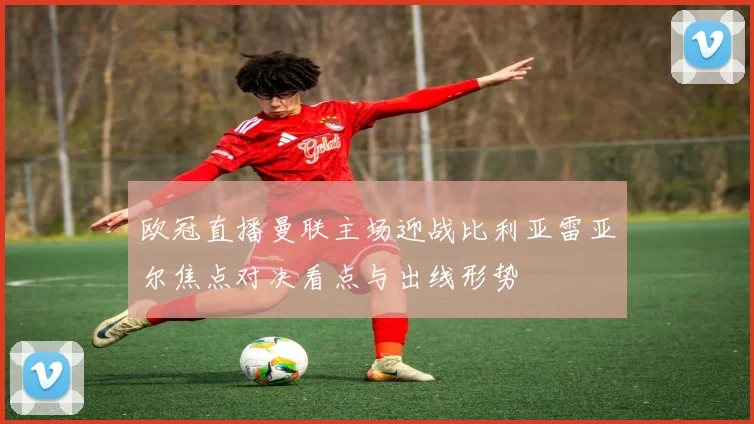 欧冠直播曼联主场迎战比利亚雷亚尔焦点对决看点与出线形势