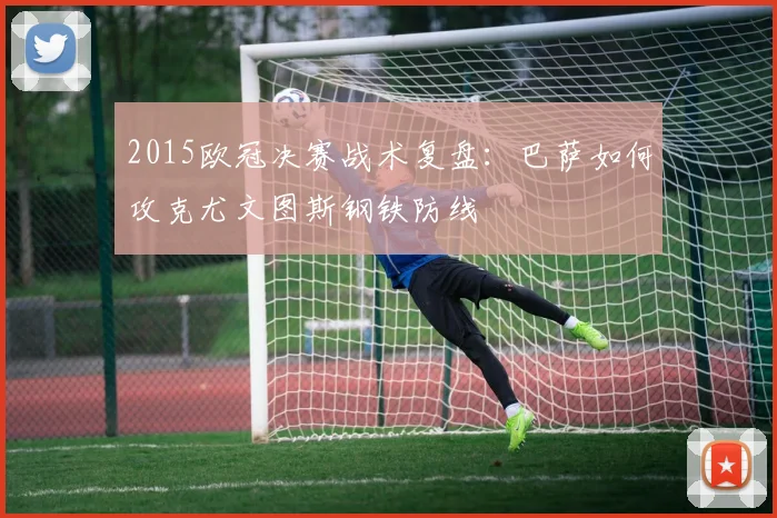 2015欧冠决赛战术复盘：巴萨如何攻克尤文图斯钢铁防线