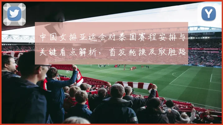 中国女排亚运会对泰国赛程安排与关键看点解析，首发轮换及取胜路径