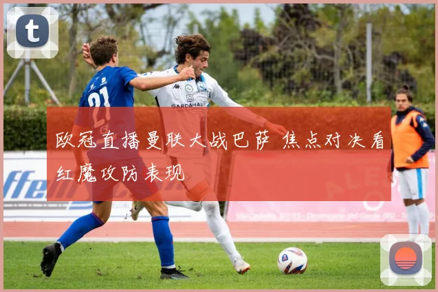 欧冠直播曼联大战巴萨 焦点对决看红魔攻防表现